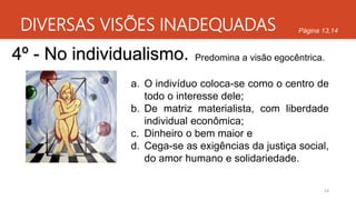 DIVERSAS VISÕES INADEQUADAS
24
Página 13,14
4º - No individualismo. Predomina a visão egocêntrica.
a. O indivíduo coloca-se como o centro de
todo o interesse dele;
b. De matriz materialista, com liberdade
individual econômica;
c. Dinheiro o bem maior e
d. Cega-se as exigências da justiça social,
do amor humano e solidariedade.
 