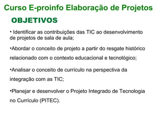• Identificar as contribuições das TIC ao desenvolvimento 
de projetos de sala de aula;
•Abordar o conceito de projeto a partir do resgate histórico 
relacionado com o contexto educacional e tecnológico; 
•Analisar o conceito de currículo na perspectiva da 
integração com as TIC;
•Planejar e desenvolver o Projeto Integrado de Tecnologia 
no Currículo (PITEC).
OBJETIVOS
Curso E-proinfo Elaboração de Projetos
 
