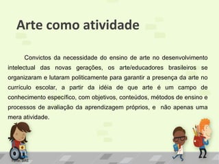 Arte como atividade
Convictos da necessidade do ensino de arte no desenvolvimento
intelectual das novas gerações, os arte/educadores brasileiros se
organizaram e lutaram politicamente para garantir a presença da arte no
currículo escolar, a partir da idéia de que arte é um campo de
conhecimento específico, com objetivos, conteúdos, métodos de ensino e
processos de avaliação da aprendizagem próprios, e não apenas uma
mera atividade.

Fonte: SIAE

 