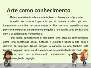 Arte como conhecimento
Defende a idéia da arte na educação com ênfase na própria arte.
Acredita ser a Arte importante por si mesma e não

por ser

instrumento para fins de outra natureza. Por ser uma experiência que
permite a integração da experiência singular e isolada de cada ser humano
com a experiência da humanidade.
Por tanto, compreender a arte como uma área de conhecimento,
como uma construção social, histórica e cultural é trazer a arte para o
domínio da cognição. Nessa direção, o conceito de arte também está
ligado à cognição como um dos elementos de manifestação da razão, pois
existe

na

arte

um

conhecimento

potencialização da cognição.
Fonte: SIAE

estruturador,

que

permite

a

 