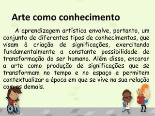 Arte como conhecimento
A aprendizagem artística envolve, portanto, um
conjunto de diferentes tipos de conhecimentos, que
visam à criação de significações, exercitando
fundamentalmente a constante possibilidade de
transformação do ser humano. Além disso, encarar
a arte como produção de significações que se
transformam no tempo e no espaço e permitem
contextualizar a época em que se vive na sua relação
com as demais.

Fonte: SIAE

 