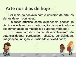 Arte nos dias de hoje
Por meio do convívio com o universo da arte, os
alunos devem conhecer:
• o fazer artístico como experiência poética (a
técnica e o fazer como articulação de significados e
experimentação de materiais e suportes variados);
• o fazer artístico como desenvolvimento de
potencialidades: percepção, reflexão, sensibilidade,
imaginação, intuição, curiosidade e flexibilidade;

Fonte: SIAE

 