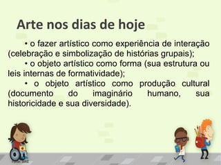 Arte nos dias de hoje
• o fazer artístico como experiência de interação
(celebração e simbolização de histórias grupais);
• o objeto artístico como forma (sua estrutura ou
leis internas de formatividade);
• o objeto artístico como produção cultural
(documento
do
imaginário
humano,
sua
historicidade e sua diversidade).

Fonte: SIAE

 