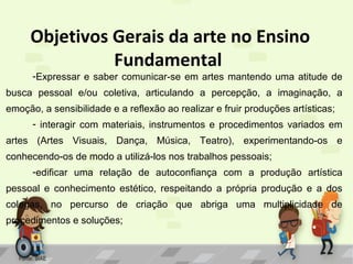 Objetivos Gerais da arte no Ensino
Fundamental

-Expressar e saber comunicar-se em artes mantendo uma atitude de

busca pessoal e/ou coletiva, articulando a percepção, a imaginação, a
emoção, a sensibilidade e a reflexão ao realizar e fruir produções artísticas;
- interagir com materiais, instrumentos e procedimentos variados em
artes (Artes Visuais, Dança, Música, Teatro), experimentando-os e
conhecendo-os de modo a utilizá-los nos trabalhos pessoais;
-edificar uma relação de autoconfiança com a produção artística
pessoal e conhecimento estético, respeitando a própria produção e a dos
colegas, no percurso de criação que abriga uma multiplicidade de
procedimentos e soluções;

Fonte: SIAE

 