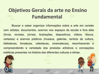 Objetivos Gerais da arte no Ensino
Fundamental
-Buscar e saber organizar informações sobre a arte em contato
com artistas, documentos, acervos nos espaços da escola e fora dela
(livros,

revistas,

jornais,

ilustrações,

diapositivos,

vídeos,

discos,

cartazes) e acervos públicos (museus, galerias, centros de cultura,
bibliotecas,

fonotecas,

videotecas,

cinematecas), reconhecendo

e

compreendendo a variedade dos produtos artísticos e concepções
estéticas presentes na história das diferentes culturas e etnias.

Fonte: SIAE

 