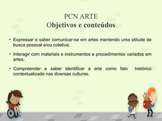 PCN ARTE
Objetivos e conteúdos
• Expressar e saber comunicar-se em artes mantendo uma atitude de
busca pessoal e/ou coletiva;
• Interagir com materiais e instrumentos e procedimentos variados em
artes;
• Compreender e saber identificar a arte como fato
contextualizado nas diversas culturas.

histórico

 