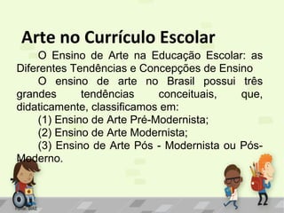 Arte no Currículo Escolar
O Ensino de Arte na Educação Escolar: as
Diferentes Tendências e Concepções de Ensino
O ensino de arte no Brasil possui três
grandes
tendências
conceituais,
que,
didaticamente, classificamos em:
(1) Ensino de Arte Pré-Modernista;
(2) Ensino de Arte Modernista;
(3) Ensino de Arte Pós - Modernista ou PósModerno.

Fonte: SIAE

 