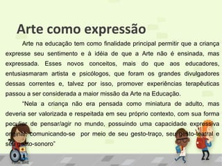 Arte como expressão
Arte na educação tem como finalidade principal permitir que a criança
expresse seu sentimento e à idéia de que a Arte não é ensinada, mas
expressada. Esses novos conceitos, mais do que aos educadores,
entusiasmaram artista e psicólogos, que foram os grandes divulgadores
dessas correntes e, talvez por isso, promover experiências terapêuticas
passou a ser considerada a maior missão da Arte na Educação.
“Nela a criança não era pensada como miniatura de adulto, mas
deveria ser valorizada e respeitada em seu próprio contexto, com sua forma
peculiar de pensar/agir no mundo, possuindo uma capacidade expressiva
original, comunicando-se por meio de seu gesto-traço, seu gesto-teatral e
seu gesto-sonoro”
Fonte: SIAE

 