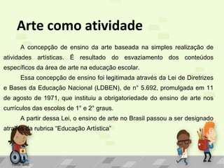 Arte como atividade
A concepção de ensino da arte baseada na simples realização de
atividades artísticas. É resultado do esvaziamento dos conteúdos
específicos da área de arte na educação escolar.
Essa concepção de ensino foi legitimada através da Lei de Diretrizes
e Bases da Educação Nacional (LDBEN), de n° 5.692, promulgada em 11
de agosto de 1971, que instituiu a obrigatoriedade do ensino de arte nos
currículos das escolas de 1° e 2° graus.
A partir dessa Lei, o ensino de arte no Brasil passou a ser designado
através da rubrica “Educação Artística”

Fonte: SIAE

 