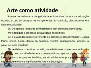 Arte como atividade
Apesar de instaurar a obrigatoriedade do ensino da arte na educação
escolar, a Lei, ao designar os componentes do currículo, classificou-os em
duas modalidades:
(1) Disciplinas (áreas do conhecimento com objetivos, conteúdos,
metodologias e processo de avaliação específica);
(2) e atividades (desenvolvimento de práticas e procedimentos). Dessa
forma, coube à arte, dentro do currículo escolar, desempenhar, apenas, o
papel de mera atividade.
Na realidade, o ensino da arte, caracterizou-se como uma ação não
planejada, pois, as atividades eram desenvolvidas, apenas, para cumprir as
formalidades e ocupar os horários, sendo ministradas por professores que
não compreendiam o significado da Arte na Educação.
Fonte: SIAE

 