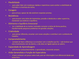 • Flexibilidade
    –   para saber lidar com mudanças rápidas e repentinas e para aceitar a volatilidade do
        mercado e a incerteza da rotina;
• Coragem
    – para arriscar, apesar de não existirem respostas prontas;
• Resistência
    –   para encarar uma rotina de imprevistos, pressão e obstáculos e saber superá-los,
        mantendo sua essência e equilíbrio;
• Otimismo e Equilíbrio Emocional
    –    ter a habilidade de se manter motivado e encarar a rotina de forma positiva,
        transformando pequenos problemas em grandes soluções;
• Criatividade
    –    para pensar diferente, encantar com novas soluções e contribuir com o ambiente de
        trabalho;
• Comprometimento
    –   vontade de fazer a diferença e se envolver com o trabalho que faz – vale lembrar que
        este envolvimento vem de dentro, e não deve ser ligado apenas ao salário;
• Capacidade de Aprendizagem
    –   para buscar autoconhecimento e aprendizado, crescendo sempre;
• Visão Generalista e Função de Especialista
    –   é bom conhecer um pouco sobre tudo, pois ter informação é um diferencial desde que
        exista foco;
 