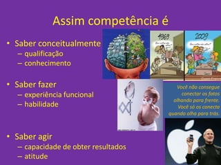 Assim competência é
• Saber conceitualmente
  – qualificação
  – conhecimento

• Saber fazer                           Você não consegue
  – experiência funcional                 conectar os fatos
                                       olhando para frente.
  – habilidade                           Você só os conecta
                                     quando olha para trás.



• Saber agir
  – capacidade de obter resultados
  – atitude
 