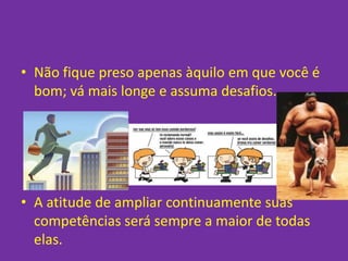 • Não fique preso apenas àquilo em que você é
  bom; vá mais longe e assuma desafios.




• A atitude de ampliar continuamente suas
  competências será sempre a maior de todas
  elas.
 