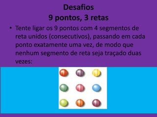 Desafios
             9 pontos, 3 retas
• Tente ligar os 9 pontos com 4 segmentos de
  reta unidos (consecutivos), passando em cada
  ponto exatamente uma vez, de modo que
  nenhum segmento de reta seja traçado duas
  vezes:
 