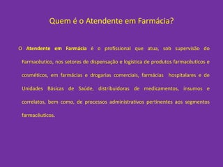 Quem é o Atendente em Farmácia?


O Atendente em Farmácia é o profissional que atua, sob supervisão do

 Farmacêutico, nos setores de dispensação e logística de produtos farmacêuticos e

 cosméticos, em farmácias e drogarias comerciais, farmácias hospitalares e de

 Unidades Básicas de Saúde, distribuidoras de medicamentos, insumos e

 correlatos, bem como, de processos administrativos pertinentes aos segmentos

 farmacêuticos.
 