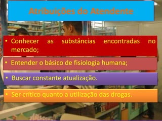 Atribuições do Atendente

• Conhecer    as    substâncias   encontradas   no
  mercado;
• Entender o básico de fisiologia humana;

• Buscar constante atualização.

• Ser crítico quanto a utilização das drogas.
 