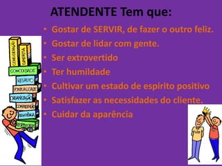 ATENDENTE Tem que:
•   Gostar de SERVIR, de fazer o outro feliz.
•   Gostar de lidar com gente.
•   Ser extrovertido
•   Ter humildade
•   Cultivar um estado de espírito positivo
•   Satisfazer as necessidades do cliente.
•   Cuidar da aparência
 