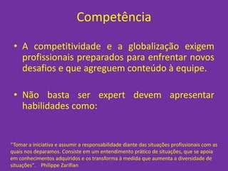 Competência

 • A competitividade e a globalização exigem
   profissionais preparados para enfrentar novos
   desafios e que agreguem conteúdo à equipe.

 • Não basta ser expert devem apresentar
   habilidades como:


“Tomar a iniciativa e assumir a responsabilidade diante das situações profissionais com as
quais nos deparamos. Consiste em um entendimento prático de situações, que se apoia
em conhecimentos adquiridos e os transforma à medida que aumenta a diversidade de
situações". Philippe Zarifian
 