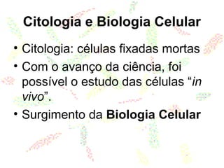 Citologia e Biologia Celular
• Citologia: células fixadas mortas
• Com o avanço da ciência, foi
possível o estudo das células “in
vivo”.
• Surgimento da Biologia Celular
 