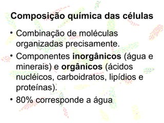 Composição química das células
• Combinação de moléculas
organizadas precisamente.
• Componentes inorgânicos (água e
minerais) e orgânicos (ácidos
nucléicos, carboidratos, lipídios e
proteínas).
• 80% corresponde a água
 