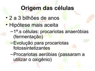 Origem das células
• 2 a 3 bilhões de anos
• Hipótese mais aceita
–1ª.s células: procariotas anaeróbias
(fermentação)
–Evolução para procariotas
fotossintetizantes
–Procariotas aeróbias (passaram a
utilizar o oxigênio)
 