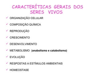 CARACTERÍTICAS GERAIS DOS
SERES VIVOS
 ORGANIZAÇÃO CELULAR
 COMPOSIÇÃO QUÍMICA
 REPRODUÇÃO
 CRESCIMENTO
 DESENVOLVIMENTO
 METABOLISMO (anabolismo e catabolismo)
 EVOLUÇÃO
 RESPOSTAS A ESTÍMULOS AMBIENTAIS
 HOMEOSTASE
 