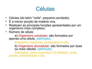 Células
• Células (do latim "cella", pequena cavidade).
• É a menor porção de matéria viva.
• Realizam as principais funções apresentadas por um
organismo mais complexo.
• Número de célula:
a) Organismo unicelular: são formados por
apenas uma célula. (definição)
Exemplos: bactérias, protozoários e etc.
b) Organismo pluricelular: são formados por duas
ou mais células. (definição)
Exemplos: seres humanos (10 trilhões), aves,
peixes, samambaias e etc.
 