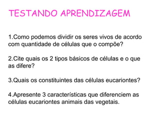 TESTANDO APRENDIZAGEM
1.Como podemos dividir os seres vivos de acordo
com quantidade de células que o compõe?
2.Cite quais os 2 tipos básicos de células e o que
as difere?
3.Quais os constituintes das células eucariontes?
4.Apresente 3 características que diferenciem as
células eucariontes animais das vegetais.
 
