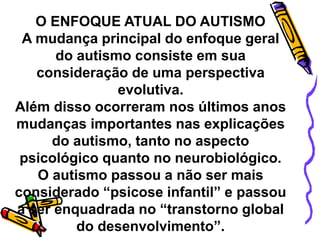 O ENFOQUE ATUAL DO AUTISMO
A mudança principal do enfoque geral
do autismo consiste em sua
consideração de uma perspectiva
evolutiva.
Além disso ocorreram nos últimos anos
mudanças importantes nas explicações
do autismo, tanto no aspecto
psicológico quanto no neurobiológico.
O autismo passou a não ser mais
considerado “psicose infantil” e passou
a ser enquadrada no “transtorno global
do desenvolvimento”.
 