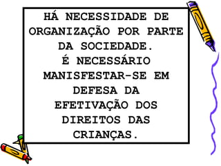 HÁ NECESSIDADE DE
ORGANIZAÇÃO POR PARTE
DA SOCIEDADE.
É NECESSÁRIO
MANISFESTAR-SE EM
DEFESA DA
EFETIVAÇÃO DOS
DIREITOS DAS
CRIANÇAS.
 