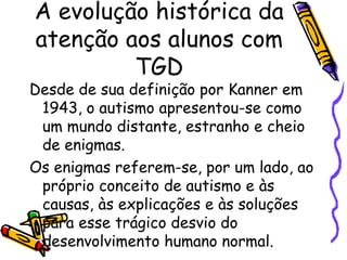 A evolução histórica da
atenção aos alunos com
TGD
Desde de sua definição por Kanner em
1943, o autismo apresentou-se como
um mundo distante, estranho e cheio
de enigmas.
Os enigmas referem-se, por um lado, ao
próprio conceito de autismo e às
causas, às explicações e às soluções
para esse trágico desvio do
desenvolvimento humano normal.
 