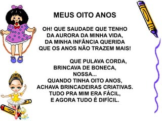 MEUS OITO ANOS
OH! QUE SAUDADE QUE TENHO
DA AURORA DA MINHA VIDA,
DA MINHA INFÂNCIA QUERIDA
QUE OS ANOS NÃO TRAZEM MAIS!
QUE PULAVA CORDA,
BRINCAVA DE BONECA,
NOSSA...
QUANDO TINHA OITO ANOS,
ACHAVA BRINCADEIRAS CRIATIVAS.
TUDO PRA MIM ERA FÁCIL,
E AGORA TUDO É DIFÍCIL.
 