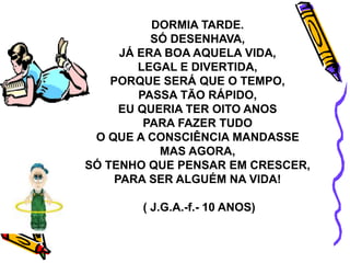 DORMIA TARDE.
SÓ DESENHAVA,
JÁ ERA BOA AQUELA VIDA,
LEGAL E DIVERTIDA,
PORQUE SERÁ QUE O TEMPO,
PASSA TÃO RÁPIDO,
EU QUERIA TER OITO ANOS
PARA FAZER TUDO
O QUE A CONSCIÊNCIA MANDASSE
MAS AGORA,
SÓ TENHO QUE PENSAR EM CRESCER,
PARA SER ALGUÉM NA VIDA!
( J.G.A.-f.- 10 ANOS)
 
