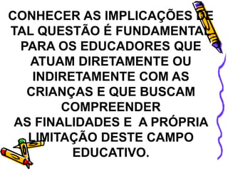 CONHECER AS IMPLICAÇÕES DE
TAL QUESTÃO É FUNDAMENTAL
PARA OS EDUCADORES QUE
ATUAM DIRETAMENTE OU
INDIRETAMENTE COM AS
CRIANÇAS E QUE BUSCAM
COMPREENDER
AS FINALIDADES E A PRÓPRIA
LIMITAÇÃO DESTE CAMPO
EDUCATIVO.
 