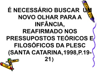 É NECESSÁRIO BUSCAR UM
NOVO OLHAR PARA A
INFÂNCIA,
REAFIRMADO NOS
PRESSUPOSTOS TEÓRICOS E
FILOSÓFICOS DA PLESC
(SANTA CATARINA,1998,P.19-
21)
 