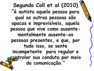 Segundo Coll et al (2010)
“é autista aquela pessoa para
qual as outras pessoas são
opacas e imprevisíveis, aquela
pessoa que vive como ausente-
mentalmente ausente-as
pessoas presentes, e que, por
tudo isso, se sente
incompetente para regular e
controlar sua conduta por meio
da comunicação.”
 