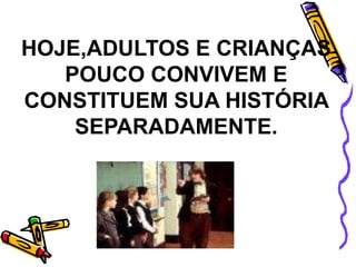 HOJE,ADULTOS E CRIANÇAS
POUCO CONVIVEM E
CONSTITUEM SUA HISTÓRIA
SEPARADAMENTE.
 