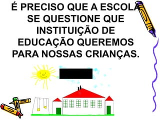 É PRECISO QUE A ESCOLA
SE QUESTIONE QUE
INSTITUIÇÃO DE
EDUCAÇÃO QUEREMOS
PARA NOSSAS CRIANÇAS.
ESCOLA
 