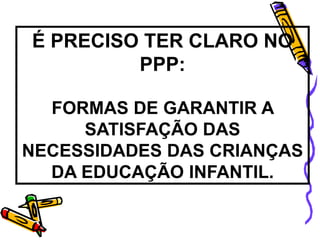 É PRECISO TER CLARO NO
PPP:
FORMAS DE GARANTIR A
SATISFAÇÃO DAS
NECESSIDADES DAS CRIANÇAS
DA EDUCAÇÃO INFANTIL.
 