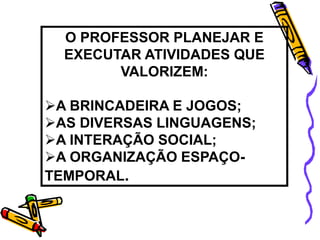 O PROFESSOR PLANEJAR E
EXECUTAR ATIVIDADES QUE
VALORIZEM:
A BRINCADEIRA E JOGOS;
AS DIVERSAS LINGUAGENS;
A INTERAÇÃO SOCIAL;
A ORGANIZAÇÃO ESPAÇO-
TEMPORAL.
 