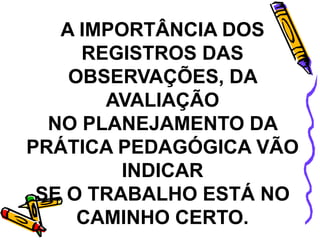 A IMPORTÂNCIA DOS
REGISTROS DAS
OBSERVAÇÕES, DA
AVALIAÇÃO
NO PLANEJAMENTO DA
PRÁTICA PEDAGÓGICA VÃO
INDICAR
SE O TRABALHO ESTÁ NO
CAMINHO CERTO.
 