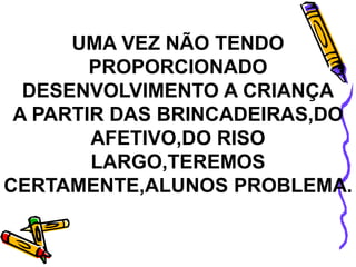 UMA VEZ NÃO TENDO
PROPORCIONADO
DESENVOLVIMENTO A CRIANÇA
A PARTIR DAS BRINCADEIRAS,DO
AFETIVO,DO RISO
LARGO,TEREMOS
CERTAMENTE,ALUNOS PROBLEMA.
 