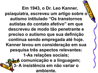 Em 1943, o Dr. Leo Kanner,
psiaquiatra, escreveu um artigo sobre o
autismo intitulado “Os transtornos
autistas do contato afetivo” em que
descreveu de modo tão penetrante e
preciso o autismo que sua definição
continua sendo empregada até hoje.
Kanner levou em consideração em sua
pesquisa três aspectos relevantes:
1-As relações sociais;
2- A comunicação e a linguagem;
3- A insistência em não variar o
ambiente.
 