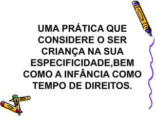 UMA PRÁTICA QUE
CONSIDERE O SER
CRIANÇA NA SUA
ESPECIFICIDADE,BEM
COMO A INFÂNCIA COMO
TEMPO DE DIREITOS.
 