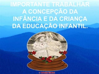 IMPORTANTE TRABALHAR
A CONCEPÇÃO DA
INFÂNCIA E DA CRIANÇA
DA EDUCAÇÃO INFANTIL.
 