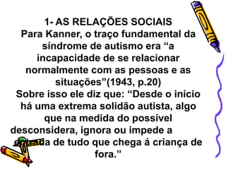 1- AS RELAÇÕES SOCIAIS
Para Kanner, o traço fundamental da
síndrome de autismo era “a
incapacidade de se relacionar
normalmente com as pessoas e as
situações”(1943, p.20)
Sobre isso ele diz que: “Desde o início
há uma extrema solidão autista, algo
que na medida do possível
desconsidera, ignora ou impede a
entrada de tudo que chega á criança de
fora.”
 