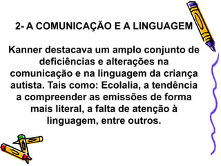 2- A COMUNICAÇÃO E A LINGUAGEM
Kanner destacava um amplo conjunto de
deficiências e alterações na
comunicação e na linguagem da criança
autista. Tais como: Ecolalia, a tendência
a compreender as emissões de forma
mais literal, a falta de atenção à
linguagem, entre outros.
 
