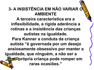 3- A INSISTÊNCIA EM NÃO VARIAR O
AMBIENTE
A terceira característica era a
inflexibilidade, a rígida aderência a
rotinas e a insistência das crianças
autistas na igualdade.
Para Kanner a conduta da criança
autista “é governada por um desejo
ansiosamente obsessivo por manter a
igualdade, que ninguém, a não ser a
própria criança pode romper em
raras ocasiões.”
 
