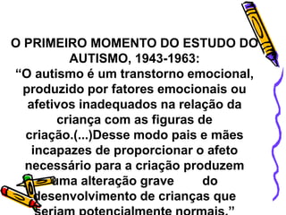 O PRIMEIRO MOMENTO DO ESTUDO DO
AUTISMO, 1943-1963:
“O autismo é um transtorno emocional,
produzido por fatores emocionais ou
afetivos inadequados na relação da
criança com as figuras de
criação.(...)Desse modo pais e mães
incapazes de proporcionar o afeto
necessário para a criação produzem
uma alteração grave do
desenvolvimento de crianças que
 