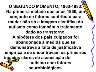 O SEGUNDO MOMENTO, 1963-1983:
Na primeira metade dos anos 1960, um
conjunto de fatores contribuiu para
mudar não só a imagem científica do
autismo como também o tratamento
dado ao transtorno.
A hipótese dos pais culpados foi
abandonada à medida que se
demonstrava a falta de justificativa
empírica e se encontravam os primeiros
indícios claros de associação do
autismo com fatores
neurobiológicos.
 
